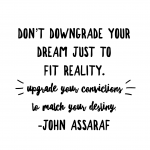 "Don't downgrade your dream just to fit reality.  Upgrade your convictions to match your destiny."  John Assaraf