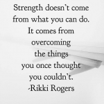 "Strength doesn't come from what you can do.  It comes from overcoming things you once thought you couldn't."  Rikki Rogers