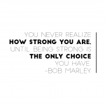 "You never realize how strong you are until being strong is the only choice you have."  Bob Marley