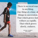 “There is no royal road to anything. One thing at a time, all things in succession. That which grows fast, withers as rapidly. That which grows slowly, endures.”– Josiah Gilbert Holland