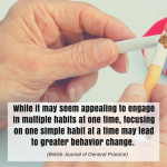 While it may seem appealing to engage in multiple habits at one time, focusing on one simple habit at a time may lead to greater behavior change. (British Journal of General Practice)