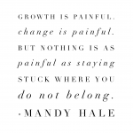 "Growth is painful.  Change is painful.  But nothing is as painful as staying stuck where you do not belong."  Mandy Hale