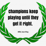 Champions keep playing until they get it right. –Billie Jean King