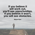 "If you believe it will work out, you'll see opportunities.  If you believe it won't, you will see obstacles."  Wayne Dyer