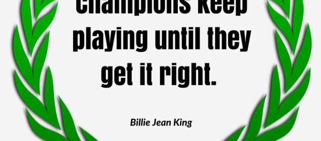 Champions keep playing until they get it right. –Billie Jean King