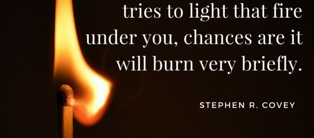 Motivation is a fire from within. If someone else tries to light that fire under you, chances are it will burn very briefly. –Stephen R. Covey