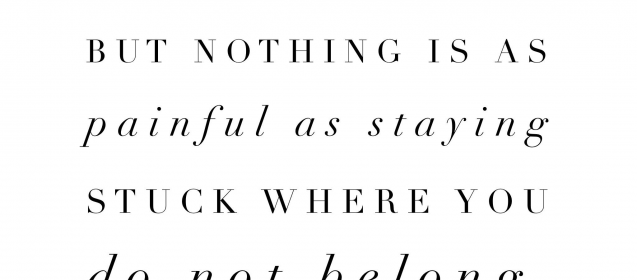 "Growth is painful.  Change is painful.  But nothing is as painful as staying stuck where you do not belong."  Mandy Hale