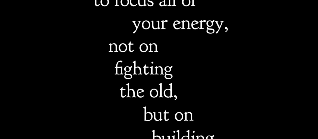 "The secret of change is to focus all of your energy, not on fighting the old, but on the building the new." Socrates