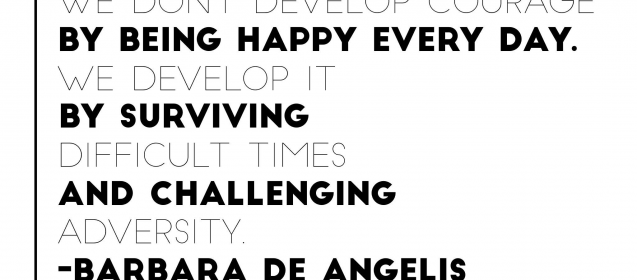 "We don't develop courage by being happy everyday.  We develop it by surviving difficult times and challenging adversity."  Barbara De Angelis
